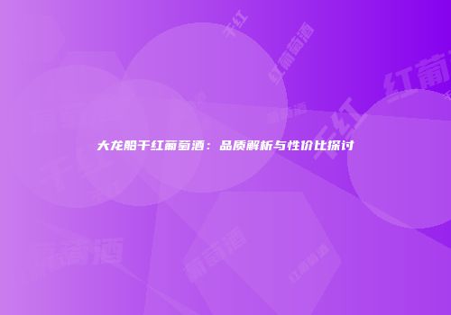 大龙船干红葡萄酒：品质解析与性价比探讨