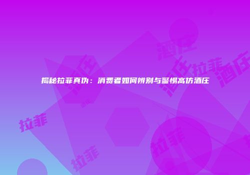 揭秘拉菲真伪：消费者如何辨别与警惕高仿酒庄
