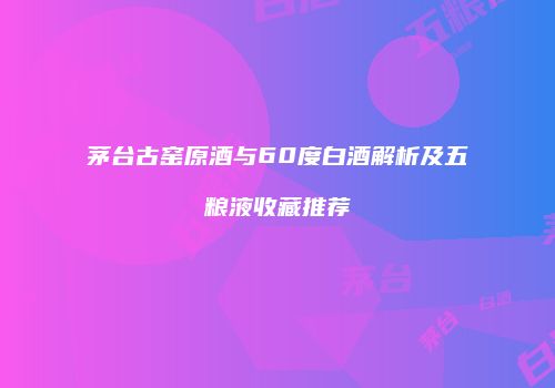 茅台古窑原酒与60度白酒解析及五粮液收藏推荐