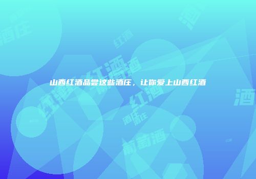 山西红酒品尝这些酒庄，让你爱上山西红酒