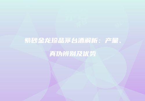紫砂金龙珍品茅台酒解析：产量、真伪辨别及优势