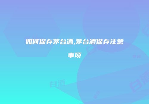 如何保存茅台酒,茅台酒保存注意事项
