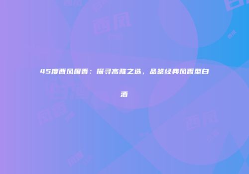 45度西凤国香：探寻高雅之选，品鉴经典凤香型白酒