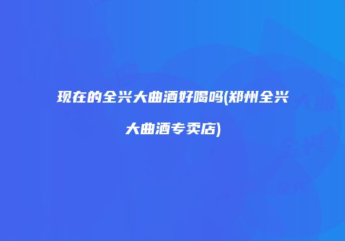 现在的全兴大曲酒好喝吗(郑州全兴大曲酒专卖店)