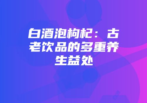 白酒泡枸杞：古老饮品的多重养生益处