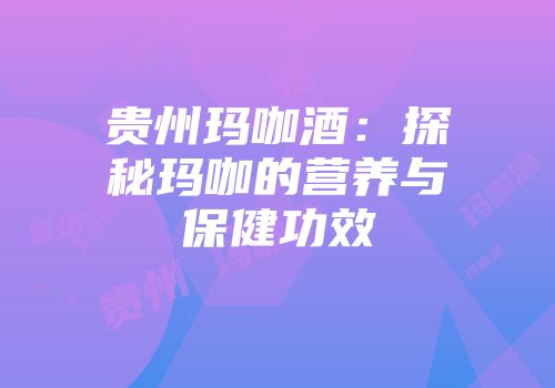 贵州玛咖酒：探秘玛咖的营养与保健功效