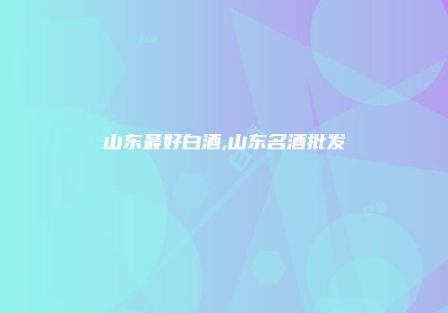 山东最好白酒,山东名酒批发