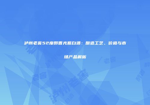 泸州老窖52度醇香光瓶白酒：酿造工艺、价格与市场产品解析