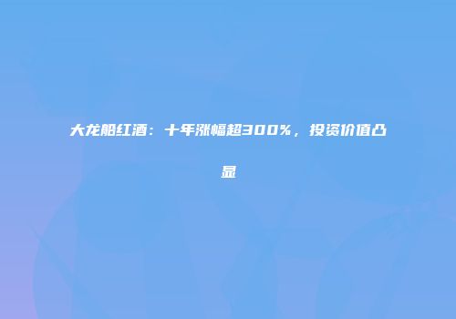 大龙船红酒：十年涨幅超300%，投资价值凸显