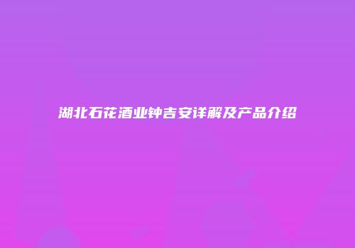 湖北石花酒业钟吉安详解及产品介绍