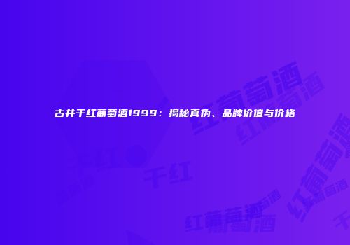 古井干红葡萄酒1999：揭秘真伪、品牌价值与价格