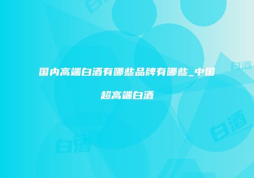 国内高端白酒有哪些品牌有哪些_中国超高端白酒