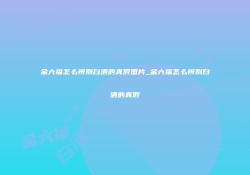 金六福怎么辨别白酒的真假图片_金六福怎么辨别白酒的真假