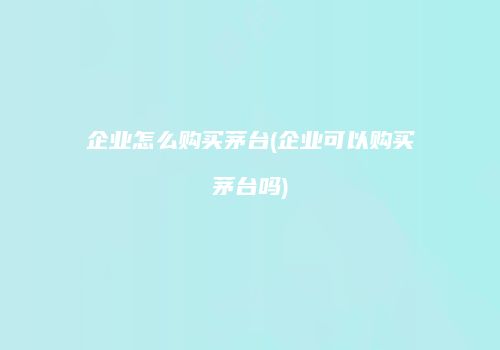 企业怎么购买茅台(企业可以购买茅台吗)