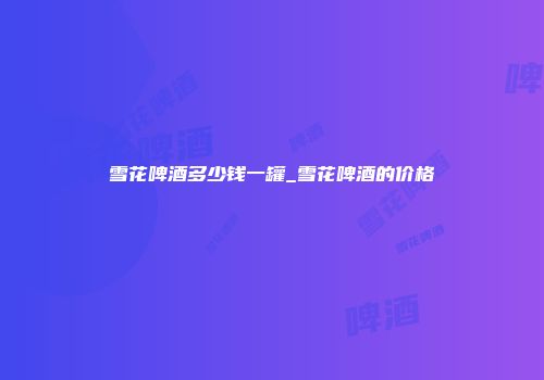 雪花啤酒多少钱一罐_雪花啤酒的价格