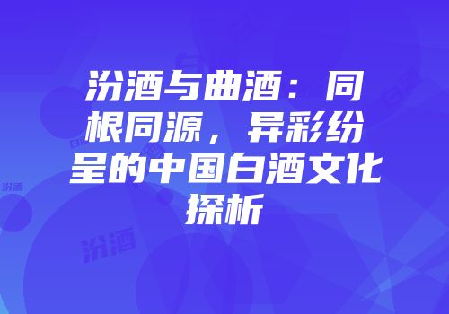 汾酒与曲酒：同根同源，异彩纷呈的中国白酒文化探析