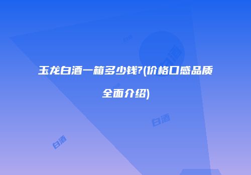 玉龙白酒一箱多少钱?(价格口感品质全面介绍)
