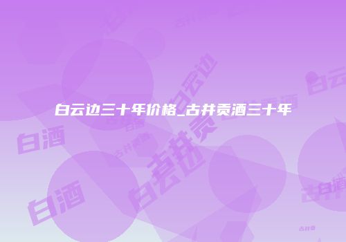 白云边三十年价格_古井贡酒三十年