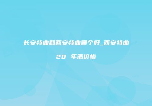 长安特曲和西安特曲哪个好_西安特曲20 年酒价格