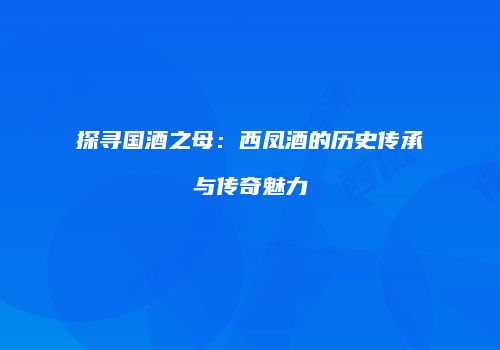 探寻国酒之母：西凤酒的历史传承与传奇魅力