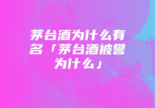 茅台酒为什么有名「茅台酒被誉为什么」