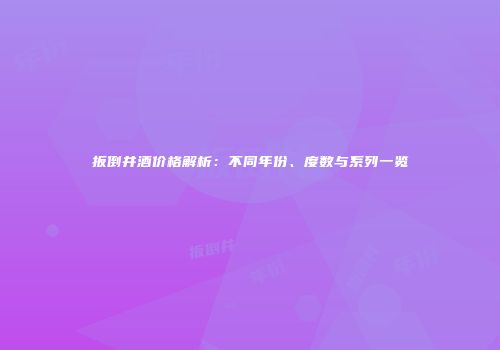 扳倒井酒价格解析：不同年份、度数与系列一览