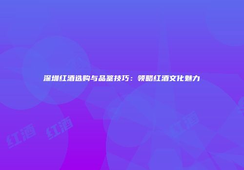 深圳红酒选购与品鉴技巧：领略红酒文化魅力