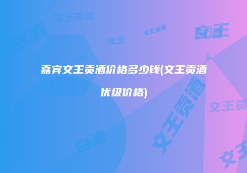 嘉宾文王贡酒价格多少钱(文王贡酒优级价格)