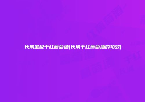 长城星级干红葡萄酒(长城干红葡萄酒的功效)