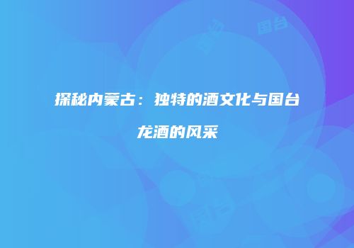 探秘内蒙古：独特的酒文化与国台龙酒的风采