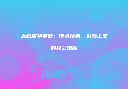 五粮液华宴酒：传承经典，创新工艺的宴会佳酿