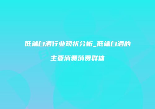 低端白酒行业现状分析_低端白酒的主要消费消费群体