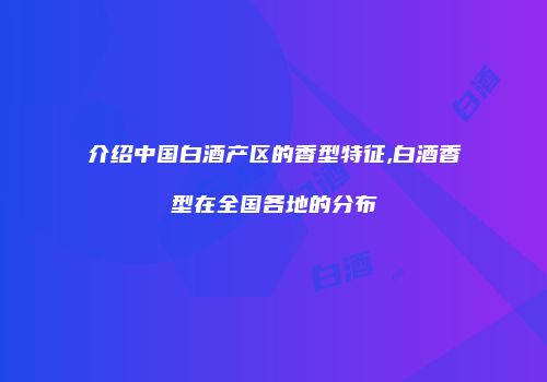 介绍中国白酒产区的香型特征,白酒香型在全国各地的分布