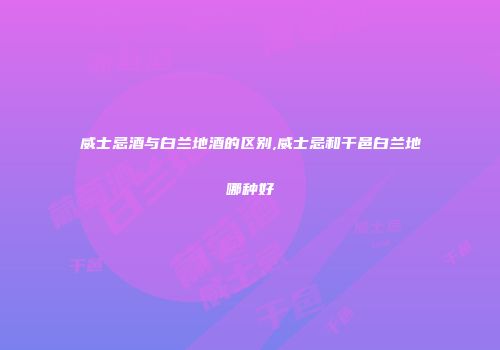威士忌酒与白兰地酒的区别,威士忌和干邑白兰地哪种好