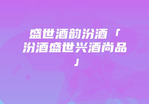 盛世酒韵汾酒「汾酒盛世兴酒尚品」