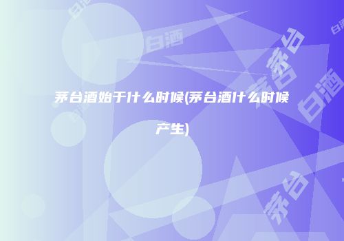 茅台酒始于什么时候(茅台酒什么时候产生)