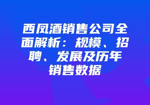 西凤酒销售公司全面解析：规模、招聘、发展及历年销售数据