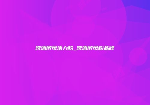 啤酒酵母活力粉_啤酒酵母粉品牌