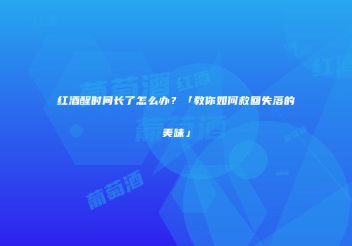 红酒醒时间长了怎么办？「教你如何救回失落的美味」