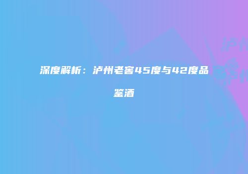 深度解析：泸州老窖45度与42度品鉴酒