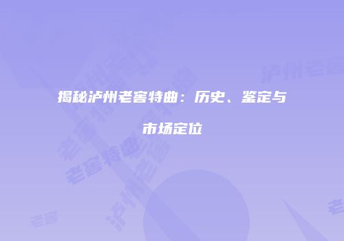 揭秘泸州老窖特曲：历史、鉴定与市场定位