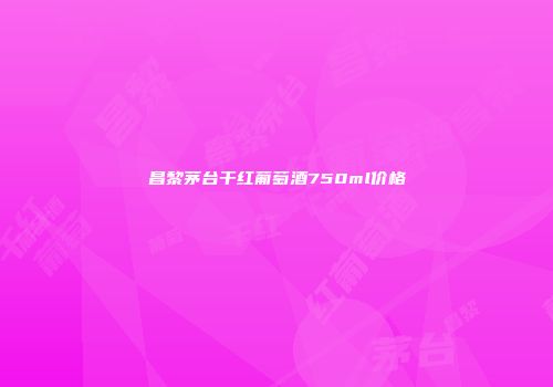 昌黎茅台干红葡萄酒750ml价格