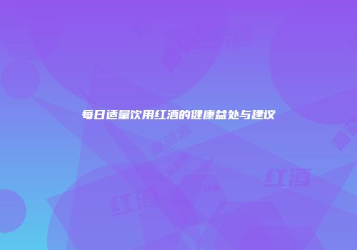 每日适量饮用红酒的健康益处与建议