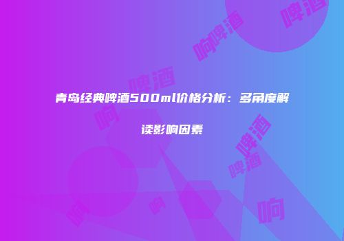 青岛经典啤酒500ml价格分析：多角度解读影响因素