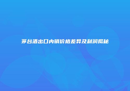 茅台酒出口内销价格差异及利润揭秘