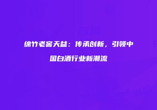 绵竹老窖天益：传承创新，引领中国白酒行业新潮流