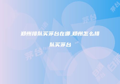 郑州排队买茅台在哪,郑州怎么排队买茅台
