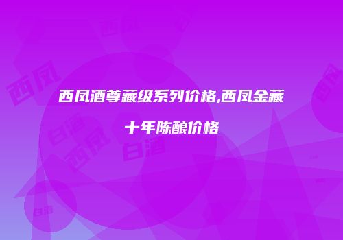 西凤酒尊藏级系列价格,西凤金藏十年陈酿价格