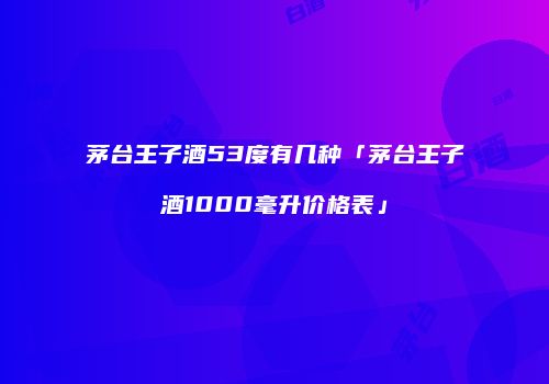 茅台王子酒53度有几种「茅台王子酒1000毫升价格表」