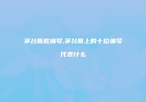 茅台瓶底编号,茅台瓶上的十位编号代表什么